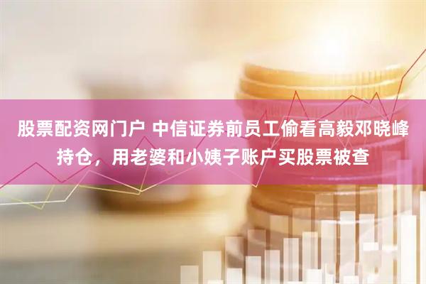 股票配资网门户 中信证券前员工偷看高毅邓晓峰持仓，用老婆和小姨子账户买股票被查
