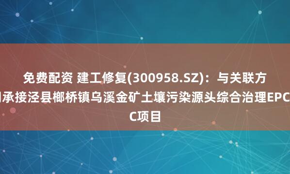 免费配资 建工修复(300958.SZ)：与关联方共同承接泾县榔桥镇乌溪金矿土壤污染源头综合治理EPC项目