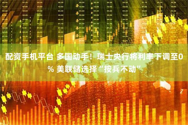 配资手机平台 多国动手！瑞士央行将利率下调至0% 美联储选择“按兵不动”