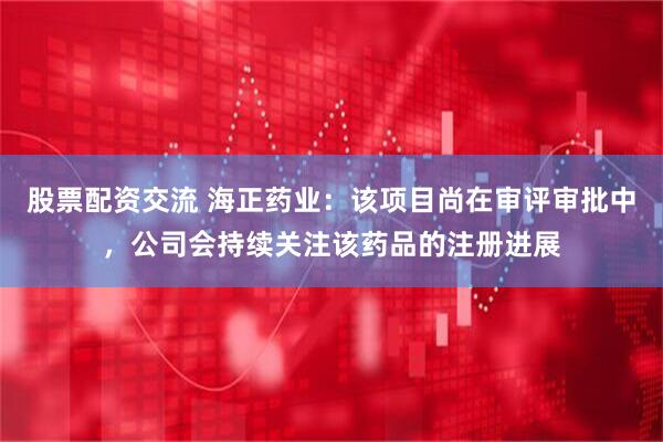 股票配资交流 海正药业：该项目尚在审评审批中，公司会持续关注该药品的注册进展