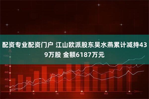 配资专业配资门户 江山欧派股东吴水燕累计减持439万股 金额6187万元