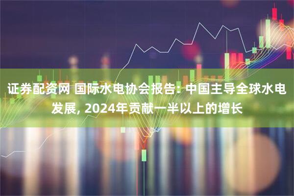 证券配资网 国际水电协会报告: 中国主导全球水电发展, 2024年贡献一半以上的增长
