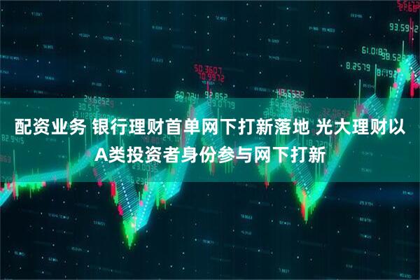 配资业务 银行理财首单网下打新落地 光大理财以A类投资者身份参与网下打新