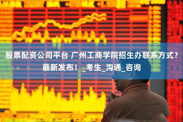 股票配资公司平台 广州工商学院招生办联系方式？最新发布！_考生_沟通_咨询