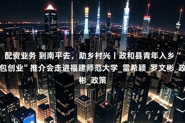 配资业务 到南平去，助乡村兴丨政和县青年入乡“拎包创业”推介会走进福建师范大学_雷希颖_罗文彬_政策