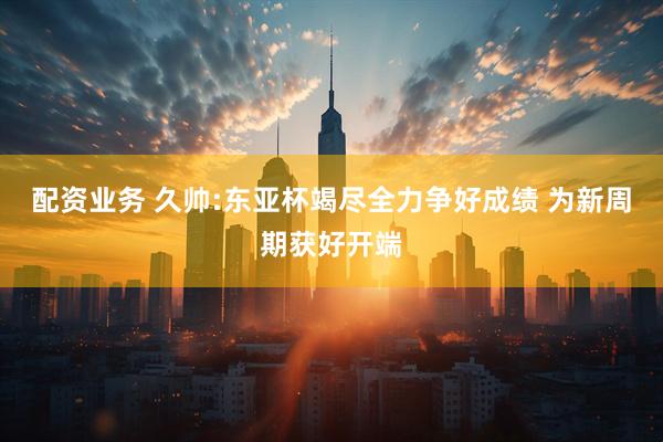 配资业务 久帅:东亚杯竭尽全力争好成绩 为新周期获好开端