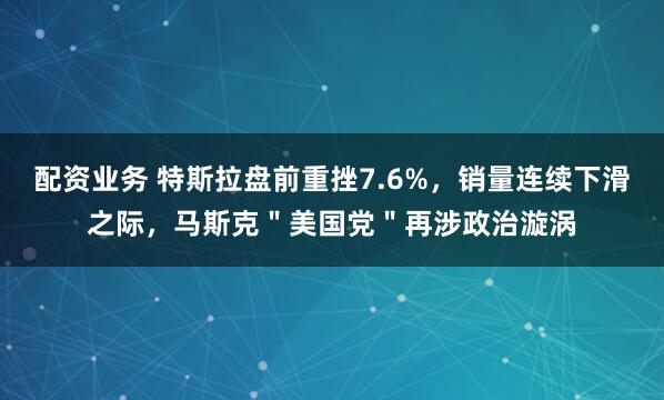 配资业务 特斯拉盘前重挫7.6%，销量连续下滑之际，马斯克＂美国党＂再涉政治漩涡