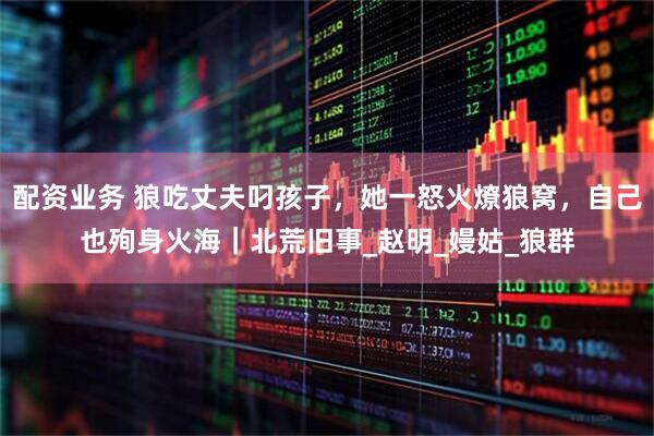 配资业务 狼吃丈夫叼孩子，她一怒火燎狼窝，自己也殉身火海｜北荒旧事_赵明_嫚姑_狼群