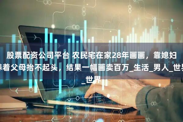 股票配资公司平台 农民宅在家28年画画，靠媳妇养着父母抬不起头，结果一幅画卖百万_生活_男人_世界