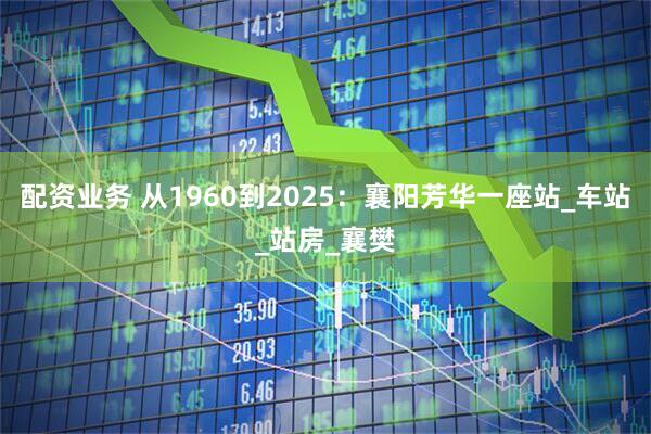 配资业务 从1960到2025：襄阳芳华一座站_车站_站房_襄樊
