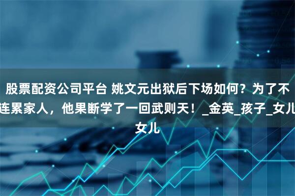 股票配资公司平台 姚文元出狱后下场如何？为了不连累家人，他果断学了一回武则天！_金英_孩子_女儿