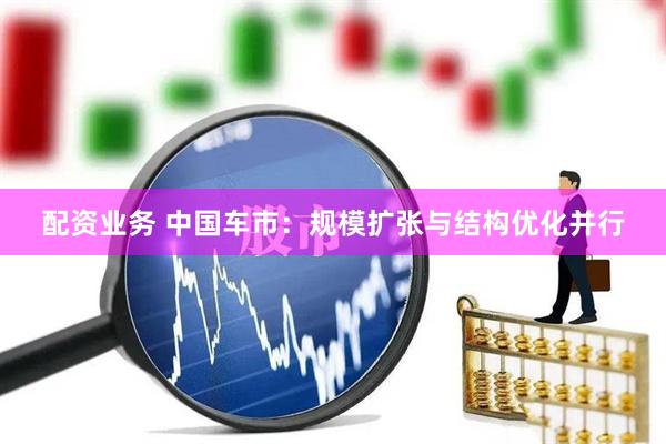 配资业务 中国车市：规模扩张与结构优化并行