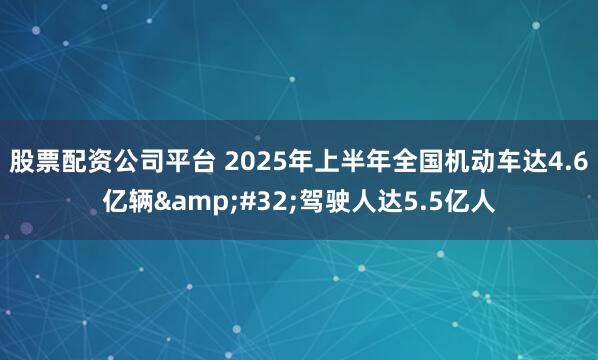 股票配资公司平台 2025年上半年全国机动车达4.6亿辆&#32;驾驶人达5.5亿人