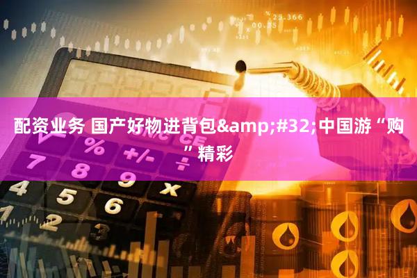 配资业务 国产好物进背包&#32;中国游“购”精彩
