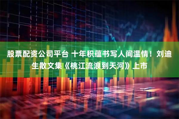 股票配资公司平台 十年积蕴书写人间温情！刘迪生散文集《桃江流浪到天河》上市
