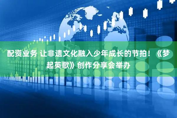 配资业务 让非遗文化融入少年成长的节拍！《梦起英歌》创作分享会举办
