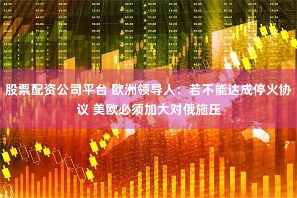 股票配资公司平台 欧洲领导人：若不能达成停火协议 美欧必须加大对俄施压