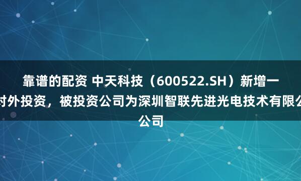 靠谱的配资 中天科技（600522.SH）新增一起对外投资，被投资公司为深圳智联先进光电技术有限公司
