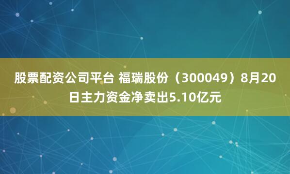 股票配资公司平台 福瑞股份（300049）8月20日主力资金净卖出5.10亿元