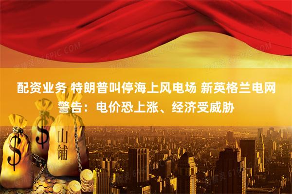 配资业务 特朗普叫停海上风电场 新英格兰电网警告：电价恐上涨、经济受威胁