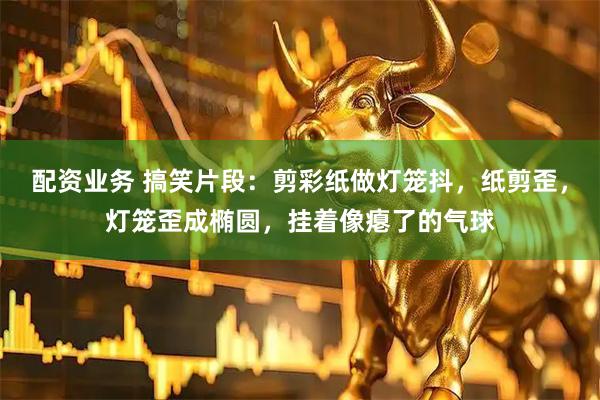 配资业务 搞笑片段：剪彩纸做灯笼抖，纸剪歪，灯笼歪成椭圆，挂着像瘪了的气球