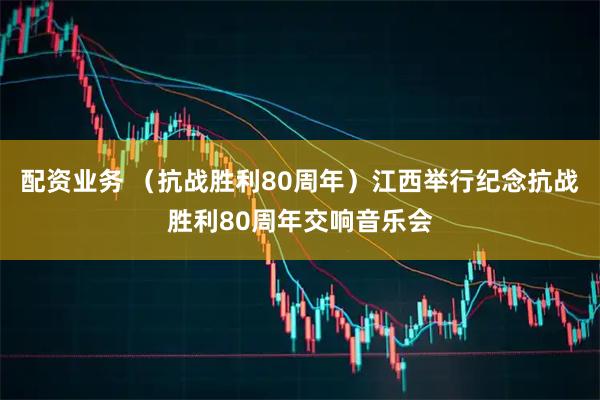 配资业务 （抗战胜利80周年）江西举行纪念抗战胜利80周年交响音乐会