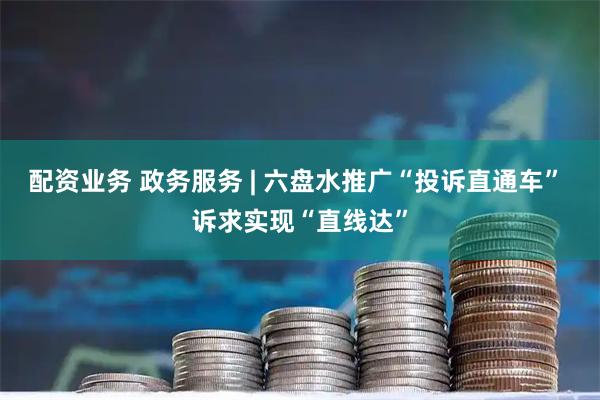 配资业务 政务服务 | 六盘水推广“投诉直通车” 诉求实现“直线达”